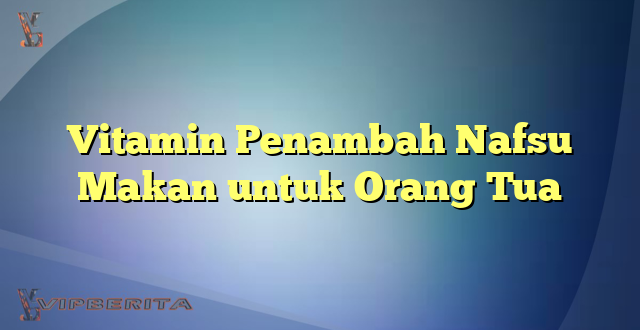 Vitamin Penambah Nafsu Makan untuk Orang Tua